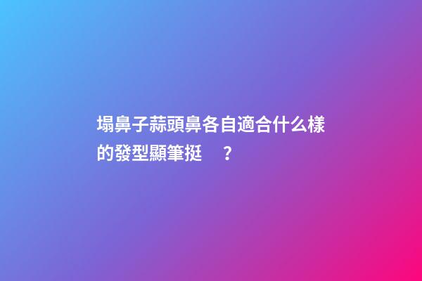 塌鼻子蒜頭鼻各自適合什么樣的發型顯筆挺？